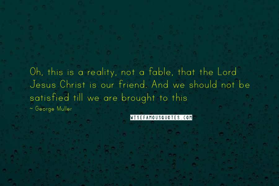 George Muller Quotes: Oh, this is a reality, not a fable, that the Lord Jesus Christ is our friend. And we should not be satisfied till we are brought to this