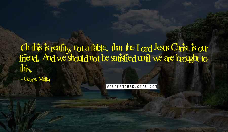 George Muller Quotes: Oh this is reality, not a fable, that the Lord Jesus Christ is our friend. And we should not be satisfied until we are brought to this.
