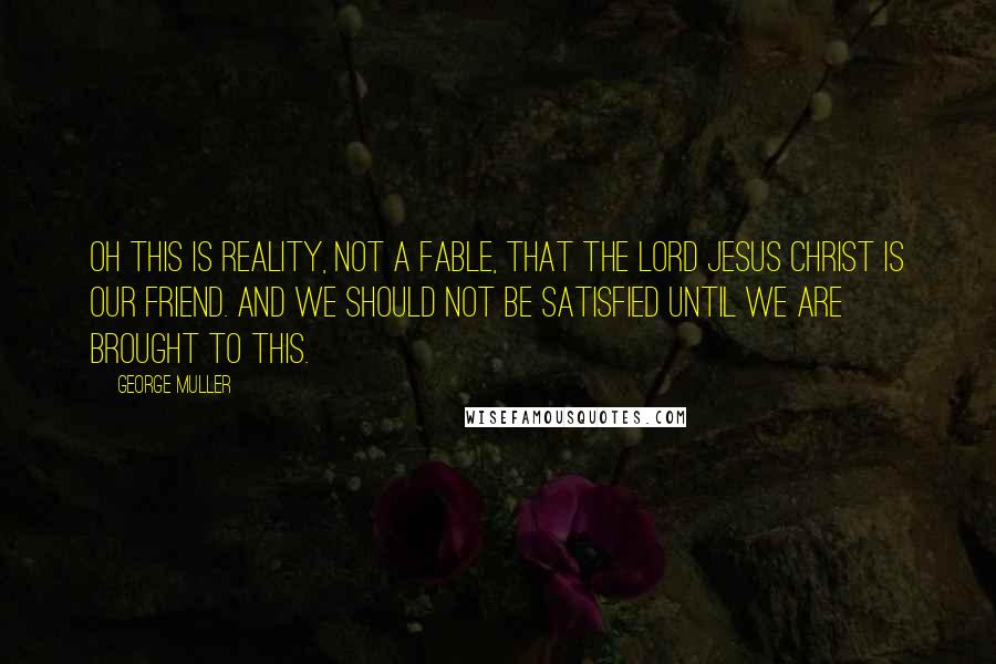 George Muller Quotes: Oh this is reality, not a fable, that the Lord Jesus Christ is our friend. And we should not be satisfied until we are brought to this.