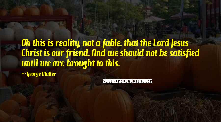 George Muller Quotes: Oh this is reality, not a fable, that the Lord Jesus Christ is our friend. And we should not be satisfied until we are brought to this.