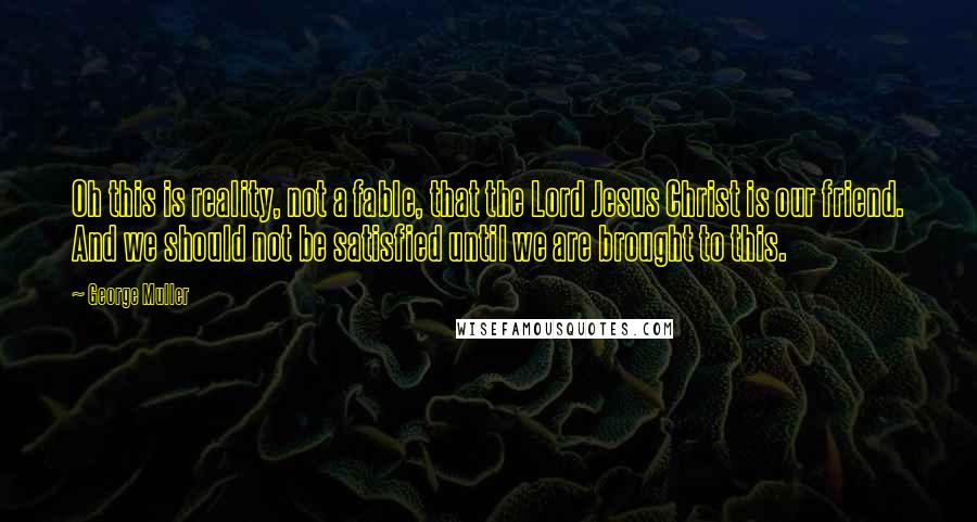 George Muller Quotes: Oh this is reality, not a fable, that the Lord Jesus Christ is our friend. And we should not be satisfied until we are brought to this.