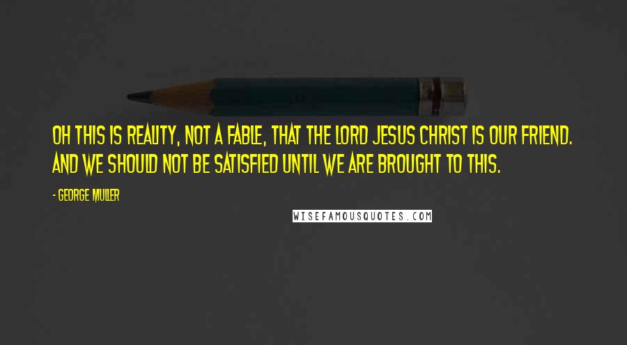 George Muller Quotes: Oh this is reality, not a fable, that the Lord Jesus Christ is our friend. And we should not be satisfied until we are brought to this.