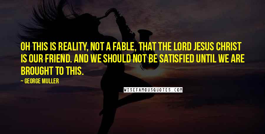 George Muller Quotes: Oh this is reality, not a fable, that the Lord Jesus Christ is our friend. And we should not be satisfied until we are brought to this.