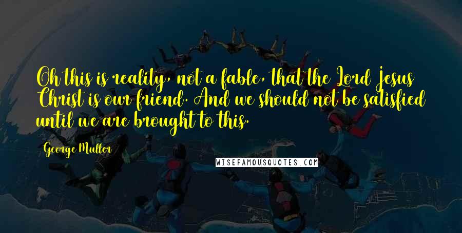 George Muller Quotes: Oh this is reality, not a fable, that the Lord Jesus Christ is our friend. And we should not be satisfied until we are brought to this.