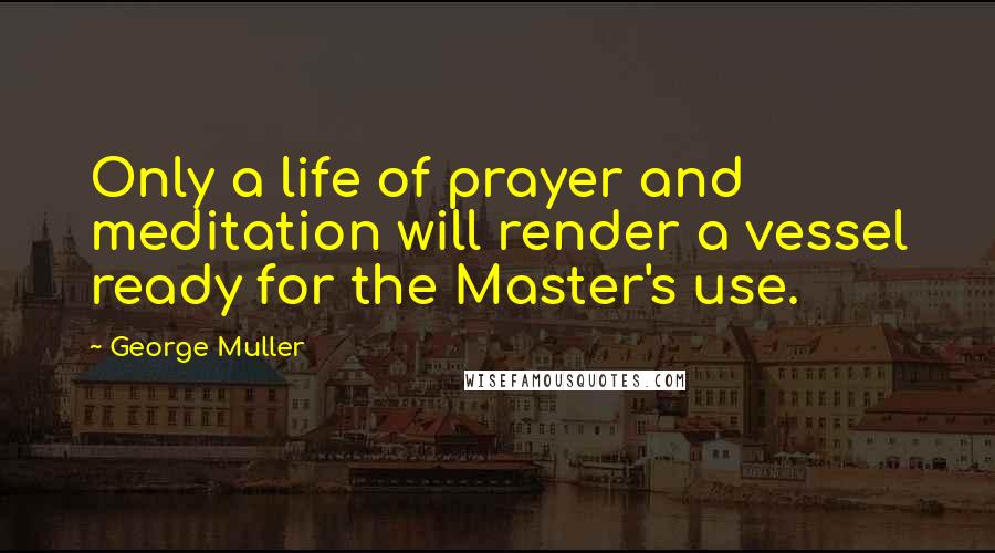 George Muller Quotes: Only a life of prayer and meditation will render a vessel ready for the Master's use.