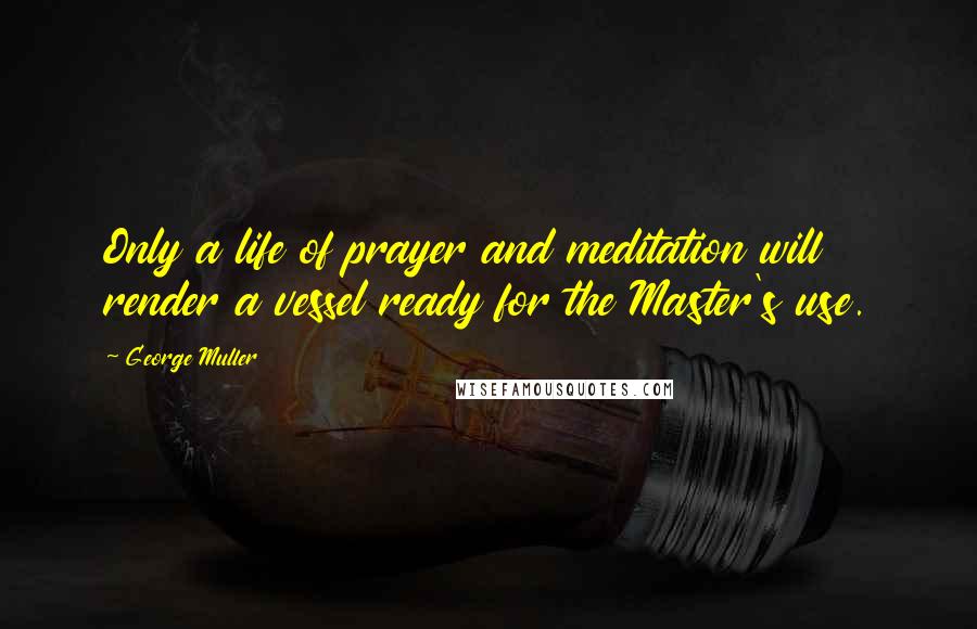 George Muller Quotes: Only a life of prayer and meditation will render a vessel ready for the Master's use.