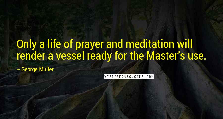 George Muller Quotes: Only a life of prayer and meditation will render a vessel ready for the Master's use.