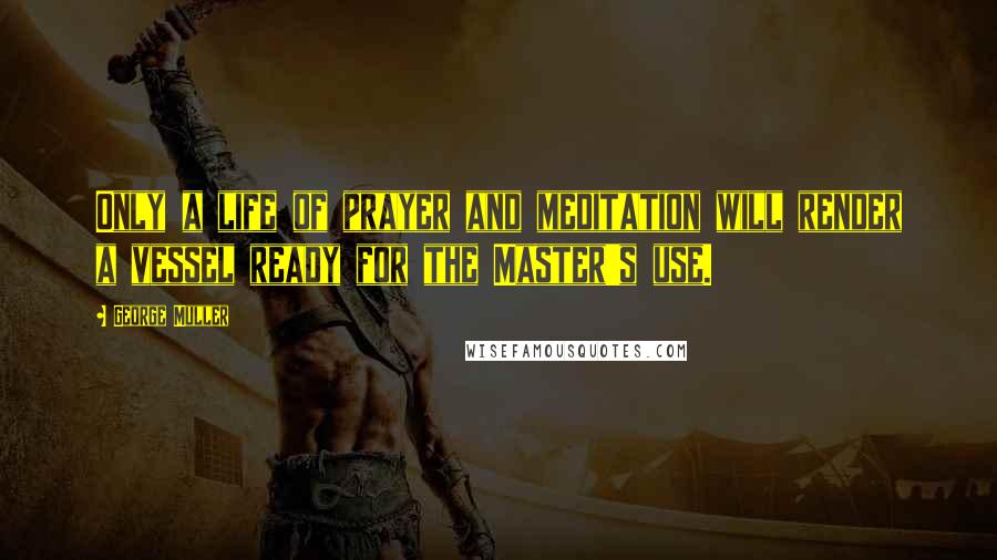 George Muller Quotes: Only a life of prayer and meditation will render a vessel ready for the Master's use.