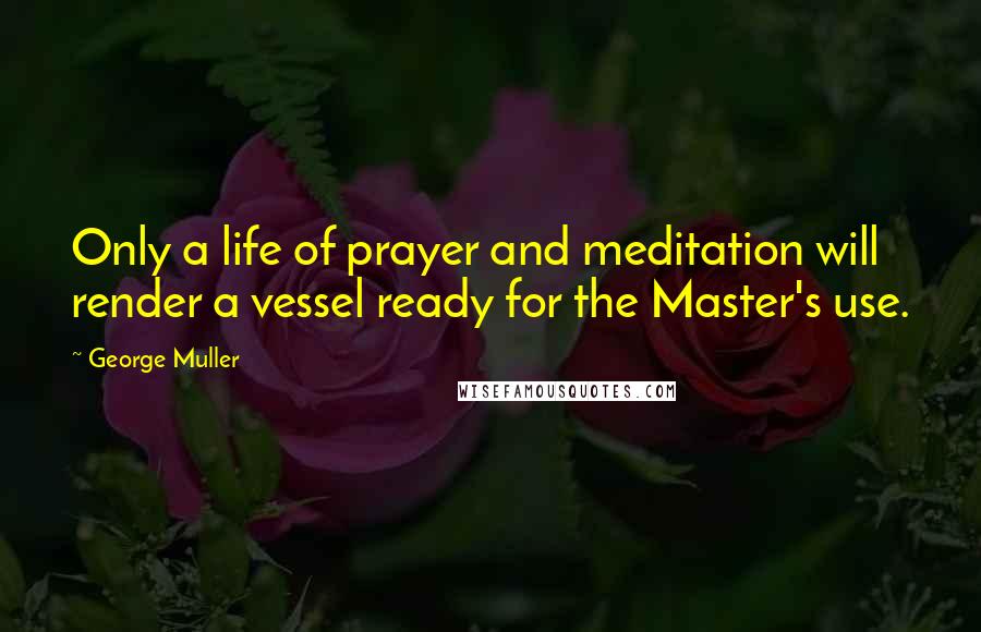 George Muller Quotes: Only a life of prayer and meditation will render a vessel ready for the Master's use.