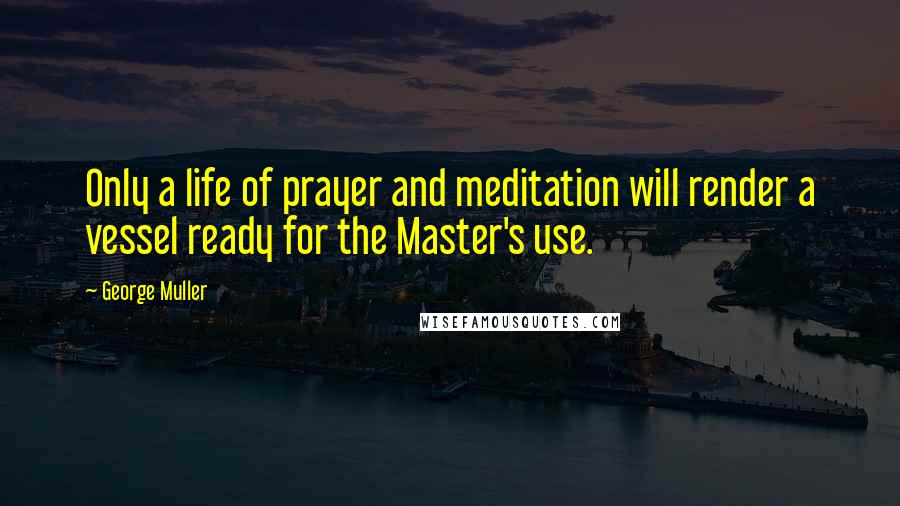 George Muller Quotes: Only a life of prayer and meditation will render a vessel ready for the Master's use.