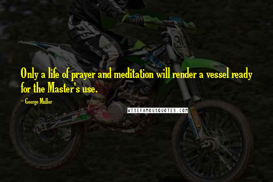 George Muller Quotes: Only a life of prayer and meditation will render a vessel ready for the Master's use.