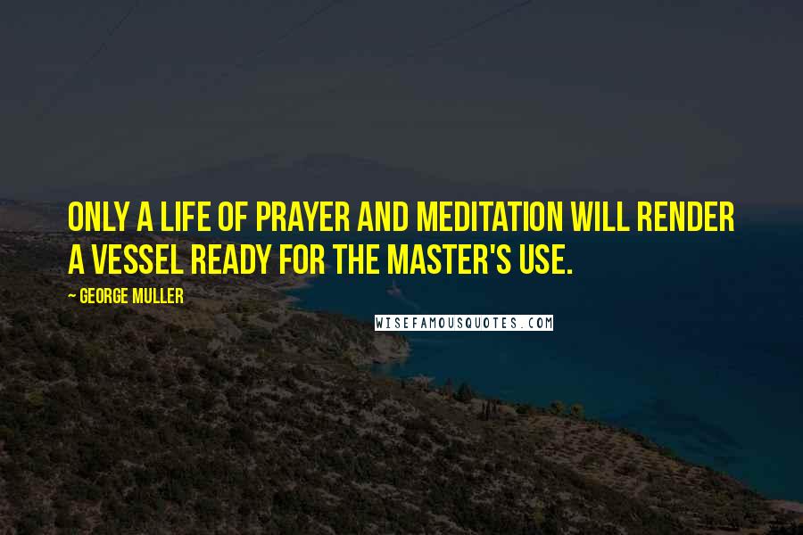 George Muller Quotes: Only a life of prayer and meditation will render a vessel ready for the Master's use.
