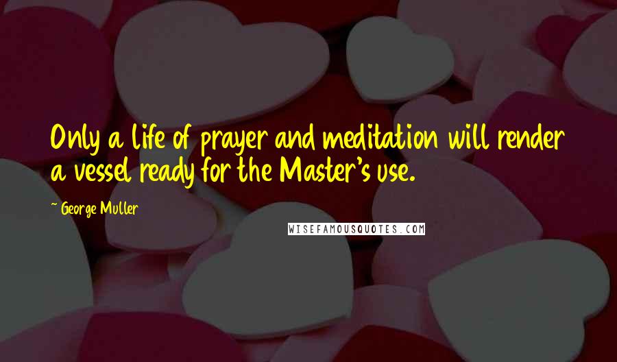 George Muller Quotes: Only a life of prayer and meditation will render a vessel ready for the Master's use.