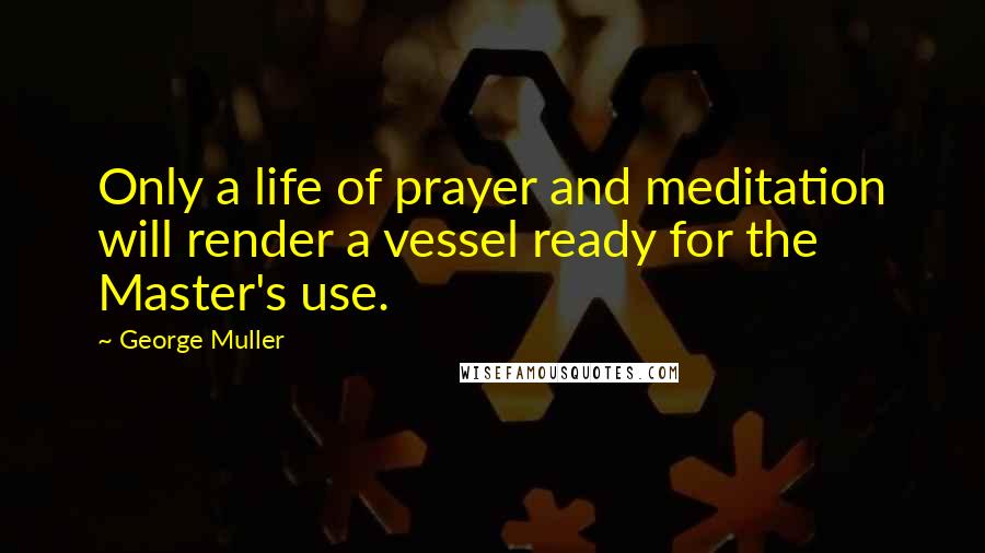 George Muller Quotes: Only a life of prayer and meditation will render a vessel ready for the Master's use.