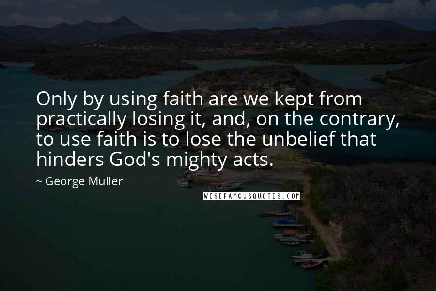 George Muller Quotes: Only by using faith are we kept from practically losing it, and, on the contrary, to use faith is to lose the unbelief that hinders God's mighty acts.