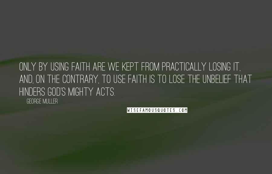 George Muller Quotes: Only by using faith are we kept from practically losing it, and, on the contrary, to use faith is to lose the unbelief that hinders God's mighty acts.