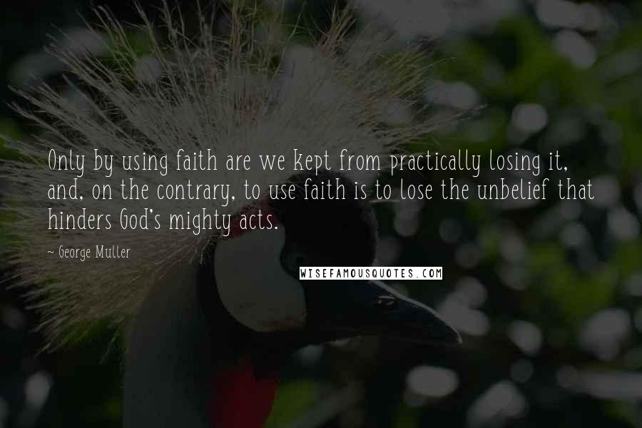 George Muller Quotes: Only by using faith are we kept from practically losing it, and, on the contrary, to use faith is to lose the unbelief that hinders God's mighty acts.