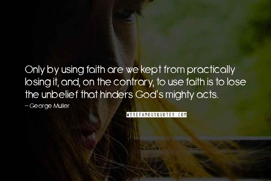 George Muller Quotes: Only by using faith are we kept from practically losing it, and, on the contrary, to use faith is to lose the unbelief that hinders God's mighty acts.