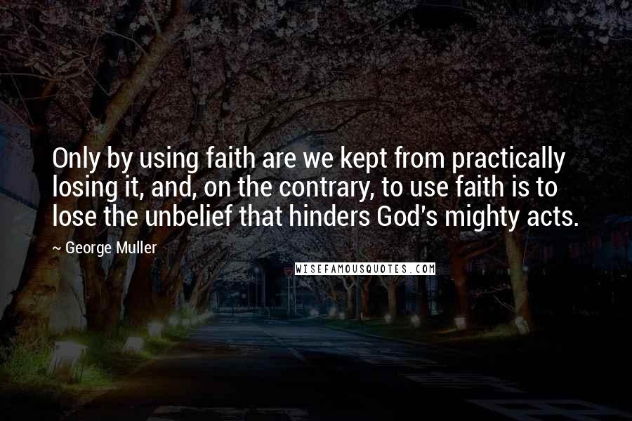 George Muller Quotes: Only by using faith are we kept from practically losing it, and, on the contrary, to use faith is to lose the unbelief that hinders God's mighty acts.