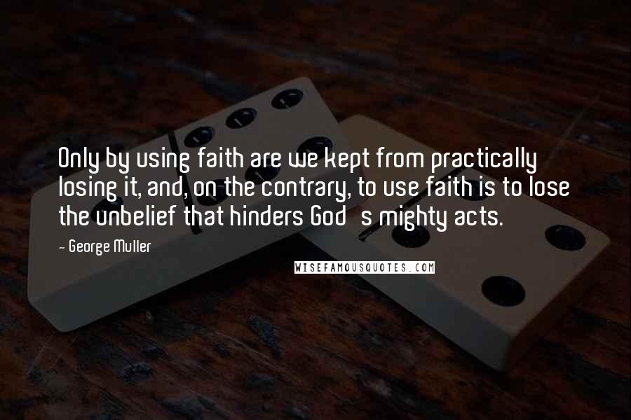 George Muller Quotes: Only by using faith are we kept from practically losing it, and, on the contrary, to use faith is to lose the unbelief that hinders God's mighty acts.