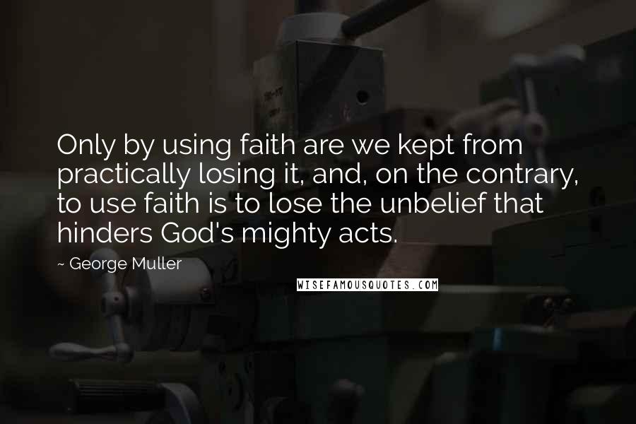 George Muller Quotes: Only by using faith are we kept from practically losing it, and, on the contrary, to use faith is to lose the unbelief that hinders God's mighty acts.