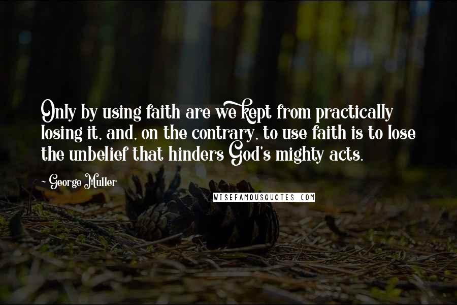 George Muller Quotes: Only by using faith are we kept from practically losing it, and, on the contrary, to use faith is to lose the unbelief that hinders God's mighty acts.