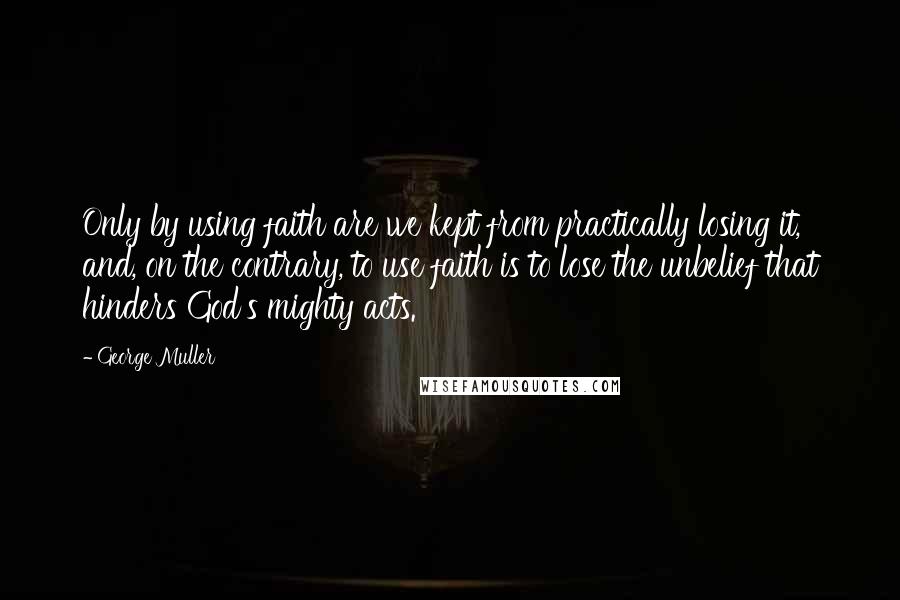 George Muller Quotes: Only by using faith are we kept from practically losing it, and, on the contrary, to use faith is to lose the unbelief that hinders God's mighty acts.