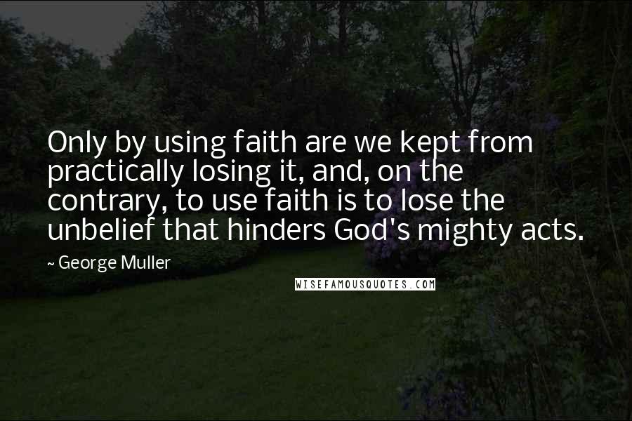 George Muller Quotes: Only by using faith are we kept from practically losing it, and, on the contrary, to use faith is to lose the unbelief that hinders God's mighty acts.