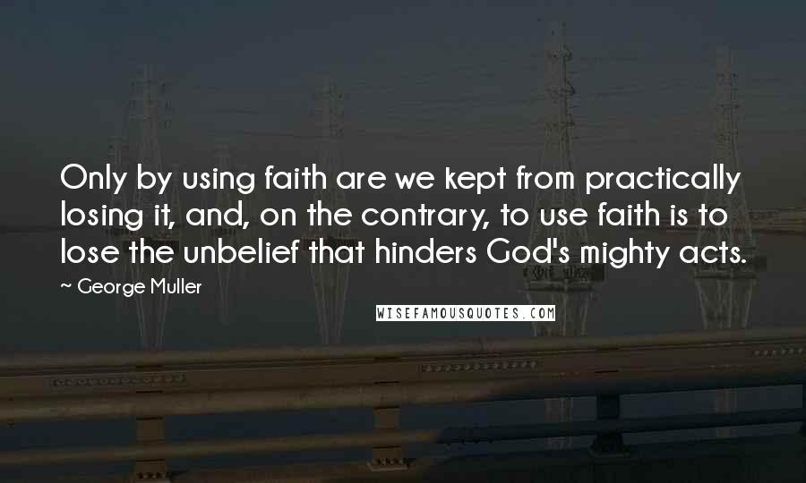 George Muller Quotes: Only by using faith are we kept from practically losing it, and, on the contrary, to use faith is to lose the unbelief that hinders God's mighty acts.