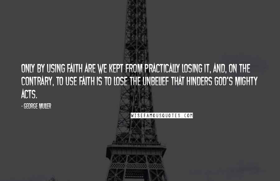 George Muller Quotes: Only by using faith are we kept from practically losing it, and, on the contrary, to use faith is to lose the unbelief that hinders God's mighty acts.