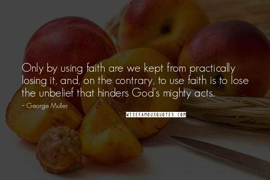 George Muller Quotes: Only by using faith are we kept from practically losing it, and, on the contrary, to use faith is to lose the unbelief that hinders God's mighty acts.