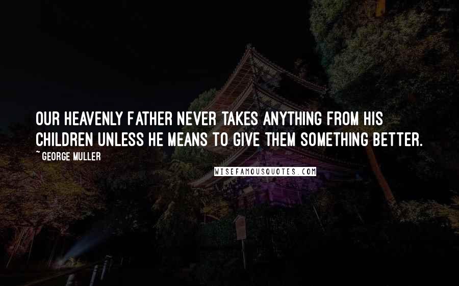 George Muller Quotes: Our heavenly Father never takes anything from his children unless he means to give them something better.