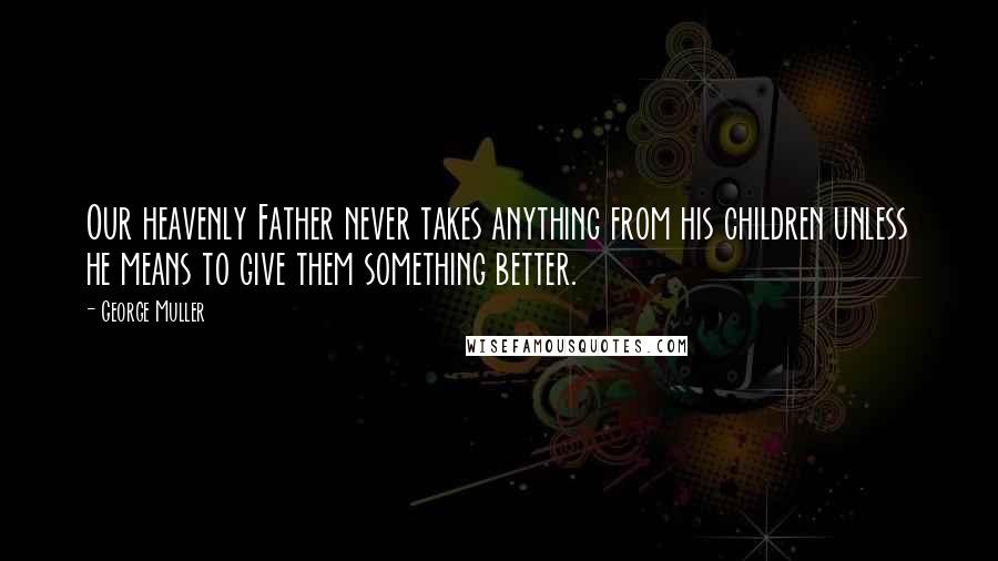 George Muller Quotes: Our heavenly Father never takes anything from his children unless he means to give them something better.