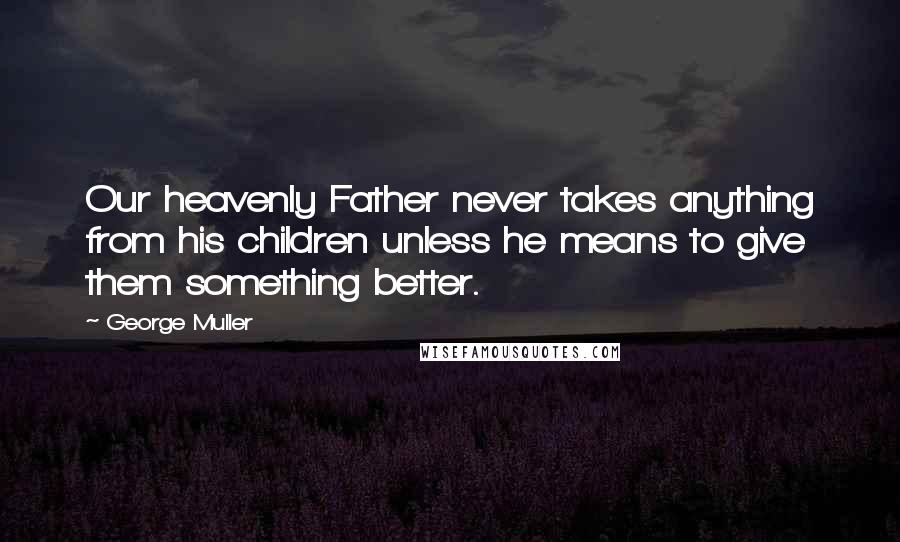 George Muller Quotes: Our heavenly Father never takes anything from his children unless he means to give them something better.