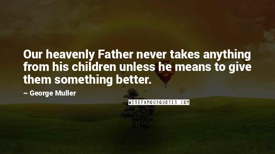 George Muller Quotes: Our heavenly Father never takes anything from his children unless he means to give them something better.