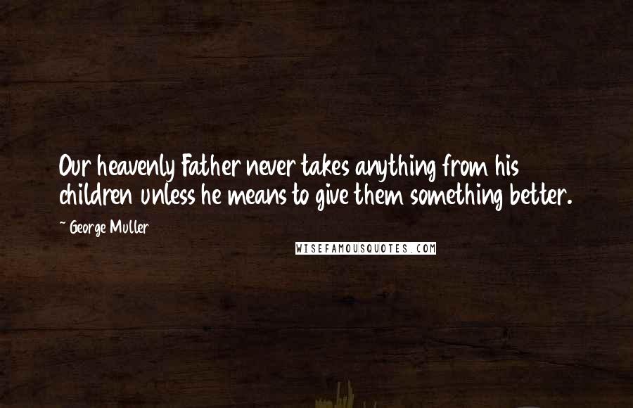 George Muller Quotes: Our heavenly Father never takes anything from his children unless he means to give them something better.