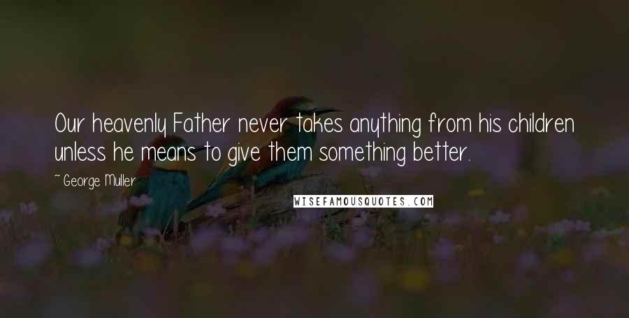 George Muller Quotes: Our heavenly Father never takes anything from his children unless he means to give them something better.