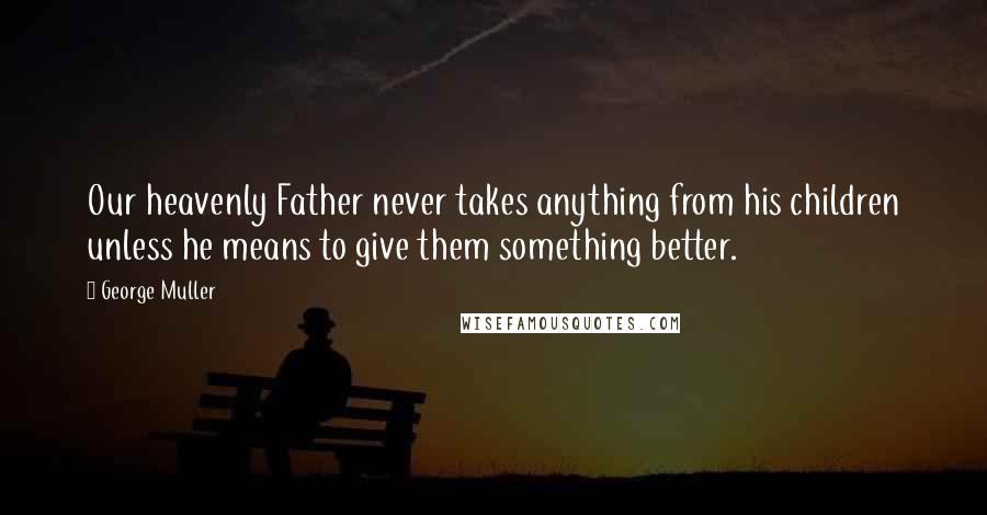 George Muller Quotes: Our heavenly Father never takes anything from his children unless he means to give them something better.