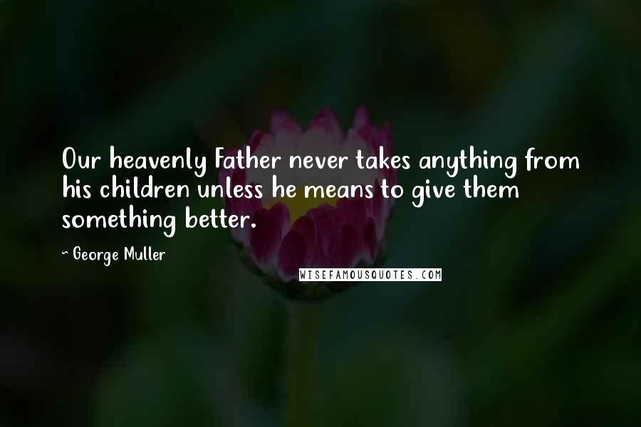 George Muller Quotes: Our heavenly Father never takes anything from his children unless he means to give them something better.