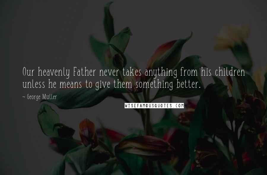 George Muller Quotes: Our heavenly Father never takes anything from his children unless he means to give them something better.