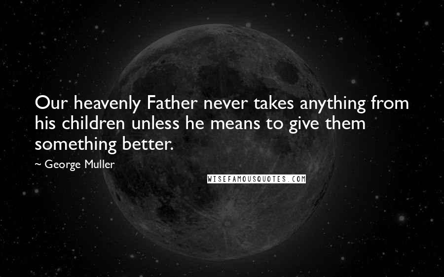 George Muller Quotes: Our heavenly Father never takes anything from his children unless he means to give them something better.