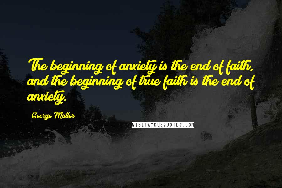 George Muller Quotes: The beginning of anxiety is the end of faith, and the beginning of true faith is the end of anxiety.