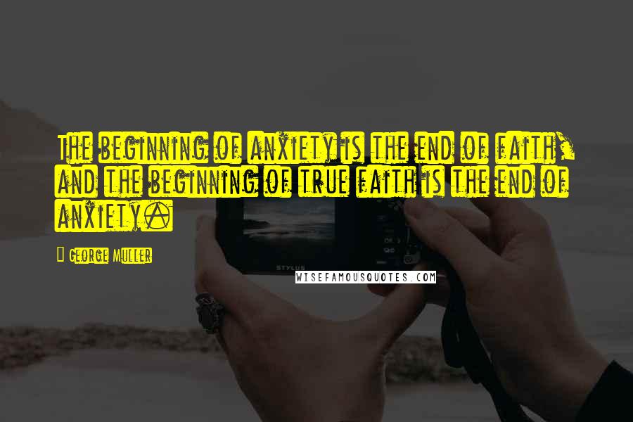 George Muller Quotes: The beginning of anxiety is the end of faith, and the beginning of true faith is the end of anxiety.