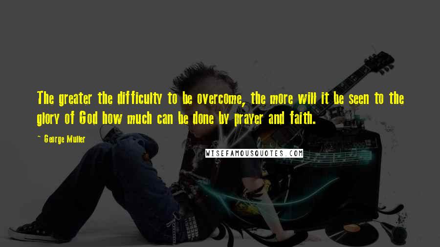 George Muller Quotes: The greater the difficulty to be overcome, the more will it be seen to the glory of God how much can be done by prayer and faith.