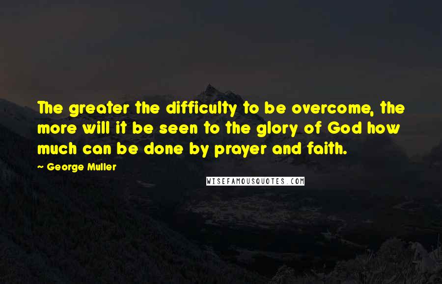 George Muller Quotes: The greater the difficulty to be overcome, the more will it be seen to the glory of God how much can be done by prayer and faith.