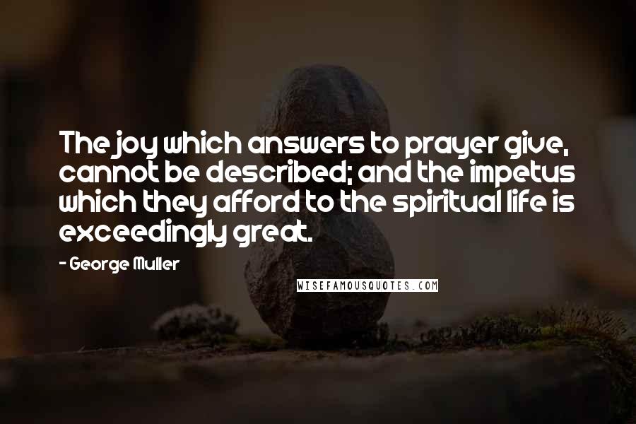 George Muller Quotes: The joy which answers to prayer give, cannot be described; and the impetus which they afford to the spiritual life is exceedingly great.