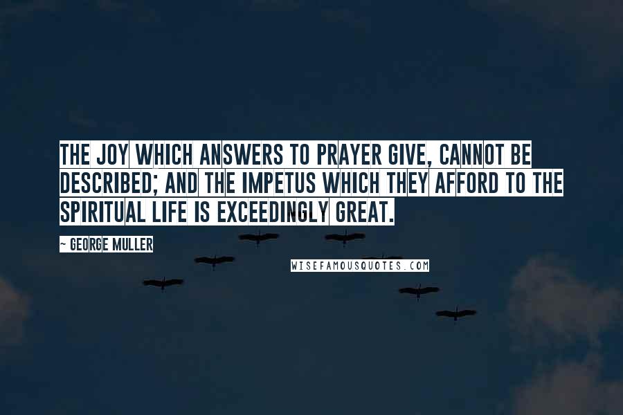 George Muller Quotes: The joy which answers to prayer give, cannot be described; and the impetus which they afford to the spiritual life is exceedingly great.