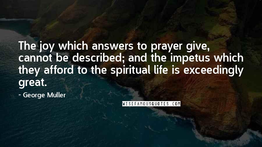 George Muller Quotes: The joy which answers to prayer give, cannot be described; and the impetus which they afford to the spiritual life is exceedingly great.