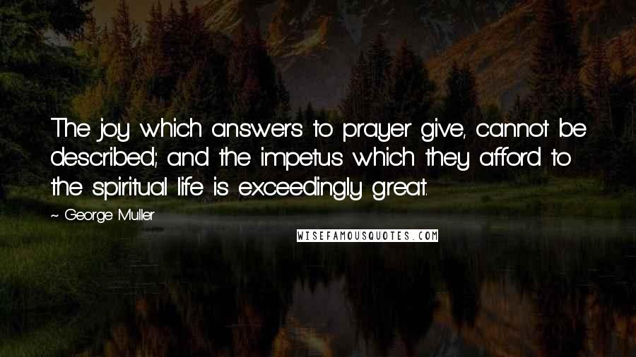 George Muller Quotes: The joy which answers to prayer give, cannot be described; and the impetus which they afford to the spiritual life is exceedingly great.