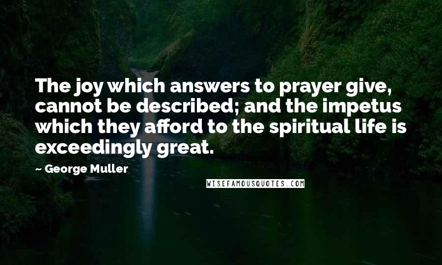 George Muller Quotes: The joy which answers to prayer give, cannot be described; and the impetus which they afford to the spiritual life is exceedingly great.